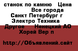 станок по камню › Цена ­ 29 000 - Все города, Санкт-Петербург г. Электро-Техника » Другое   . Ненецкий АО,Хорей-Вер п.